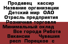 Продавец - кассир › Название организации ­ Детский мир, ОАО › Отрасль предприятия ­ Розничная торговля › Минимальный оклад ­ 25 000 - Все города Работа » Вакансии   . Чувашия респ.,Порецкое. с.